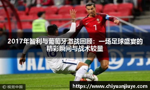 2017年智利与葡萄牙激战回顾：一场足球盛宴的精彩瞬间与战术较量